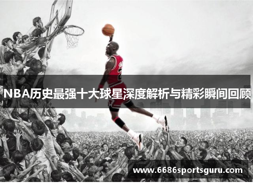 NBA历史最强十大球星深度解析与精彩瞬间回顾