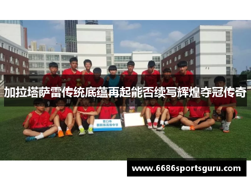 加拉塔萨雷传统底蕴再起能否续写辉煌夺冠传奇