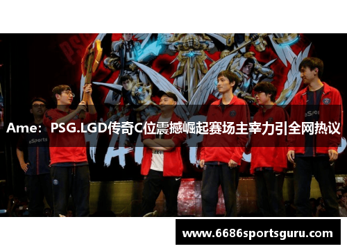 Ame：PSG.LGD传奇C位震撼崛起赛场主宰力引全网热议