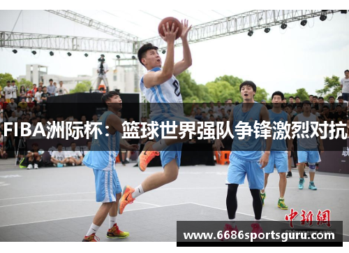 FIBA洲际杯：篮球世界强队争锋激烈对抗