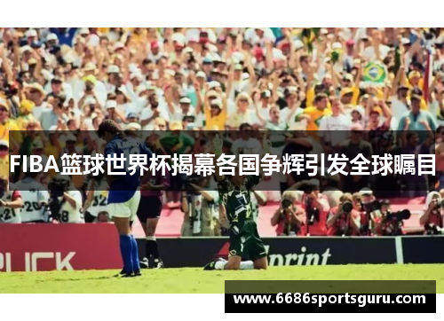 FIBA篮球世界杯揭幕各国争辉引发全球瞩目