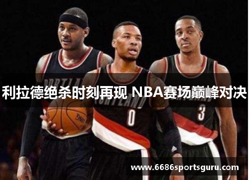利拉德绝杀时刻再现 NBA赛场巅峰对决