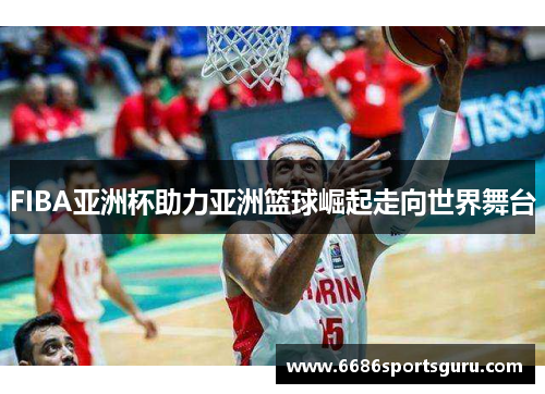 FIBA亚洲杯助力亚洲篮球崛起走向世界舞台
