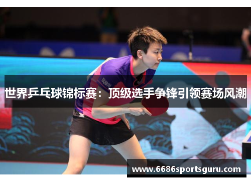 世界乒乓球锦标赛：顶级选手争锋引领赛场风潮