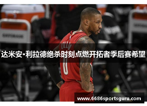 达米安·利拉德绝杀时刻点燃开拓者季后赛希望