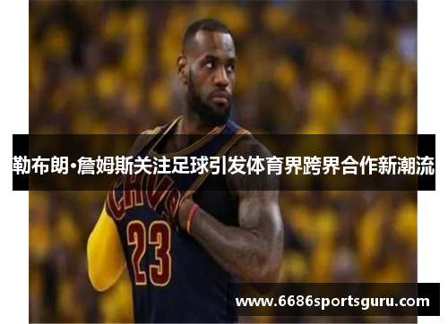 勒布朗·詹姆斯关注足球引发体育界跨界合作新潮流
