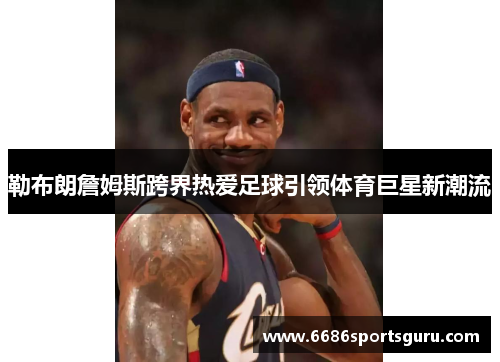勒布朗詹姆斯跨界热爱足球引领体育巨星新潮流