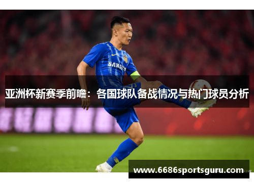 亚洲杯新赛季前瞻：各国球队备战情况与热门球员分析