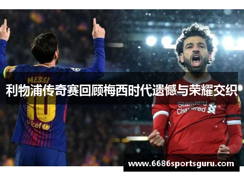 利物浦传奇赛回顾梅西时代遗憾与荣耀交织