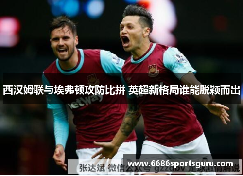 西汉姆联与埃弗顿攻防比拼 英超新格局谁能脱颖而出